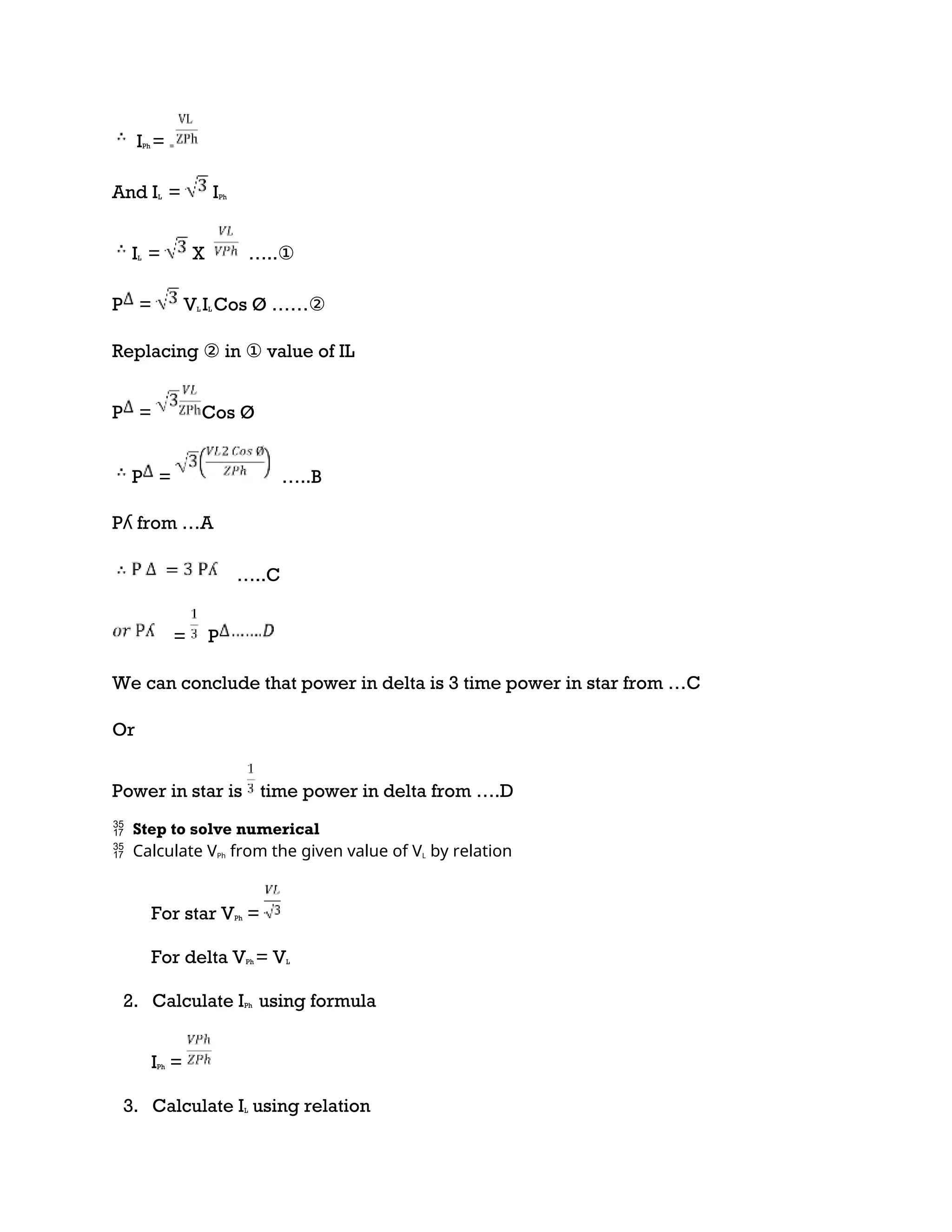 IPh = =
And IL = IPh
IL = X …..①
P = VL IL Cos Ø ……②
Replacing ② in ① value of IL
P = Cos Ø
P = …..B
Pʎ from …A
…..C
= P
We can conclude that power in delta is 3 time power in star from …C
Or
Power in star is time power in delta from ….D
 Step to solve numerical
Calculate V
 Ph from the given value of VL by relation
For star VPh =
For delta VPh = VL
2. Calculate IPh using formula
IPh =
3. Calculate IL using relation
 