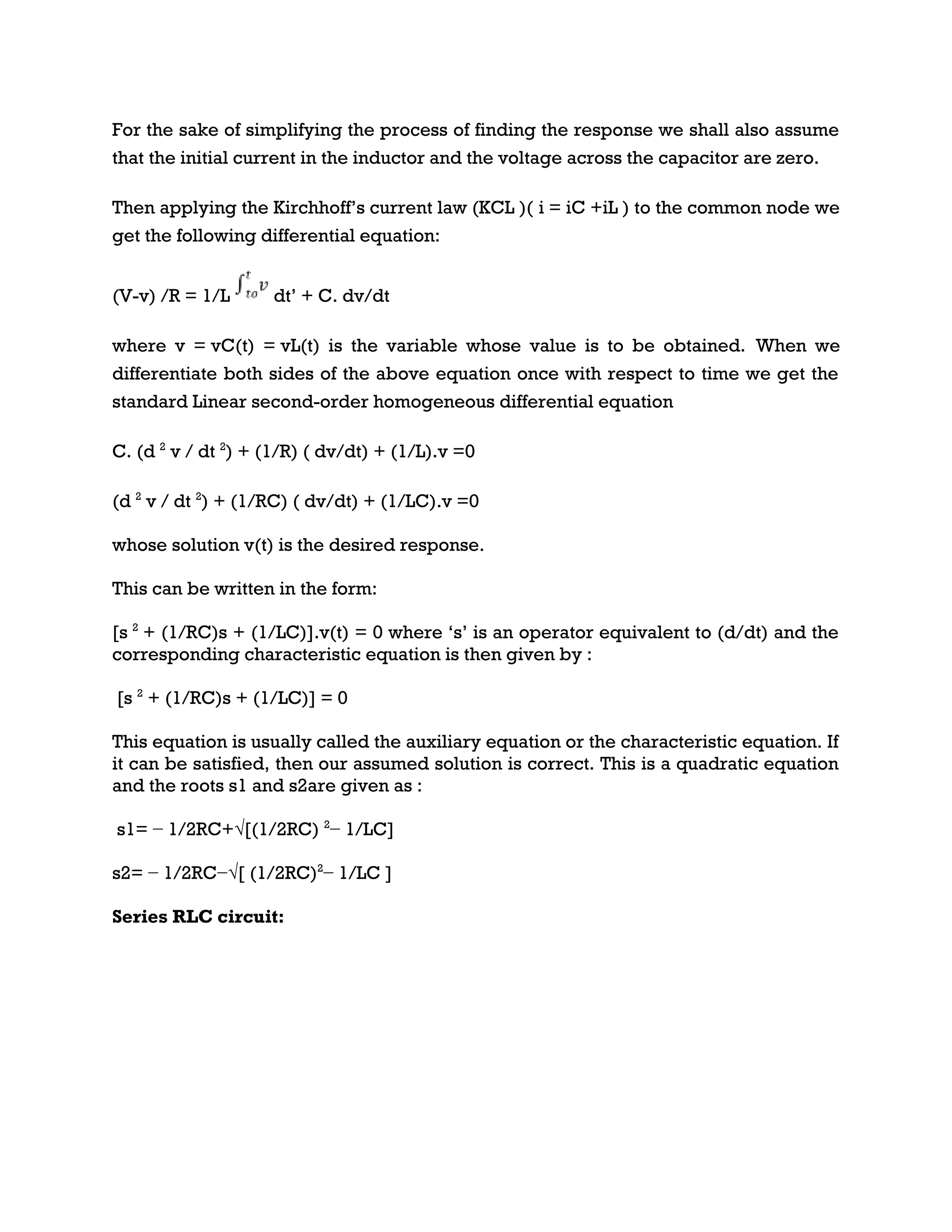 For the sake of simplifying the process of finding the response we shall also assume
that the initial current in the inductor and the voltage across the capacitor are zero.
Then applying the Kirchhoff’s current law (KCL )( i = iC +iL ) to the common node we
get the following differential equation:
(V-v) /R = 1/L dt’ + C. dv/dt
where v = vC(t) = vL(t) is the variable whose value is to be obtained. When we
differentiate both sides of the above equation once with respect to time we get the
standard Linear second-order homogeneous differential equation
C. (d 2
v / dt 2
) + (1/R) ( dv/dt) + (1/L).v =0
(d 2
v / dt 2
) + (1/RC) ( dv/dt) + (1/LC).v =0
whose solution v(t) is the desired response.
This can be written in the form:
[s 2
+ (1/RC)s + (1/LC)].v(t) = 0 where ‘s’ is an operator equivalent to (d/dt) and the
corresponding characteristic equation is then given by :
[s 2
+ (1/RC)s + (1/LC)] = 0
This equation is usually called the auxiliary equation or the characteristic equation. If
it can be satisfied, then our assumed solution is correct. This is a quadratic equation
and the roots s1 and s2are given as :
s1= − 1/2RC+√[(1/2RC) 2
− 1/LC]
s2= − 1/2RC−√[ (1/2RC)2
− 1/LC ]
Series RLC circuit:
 