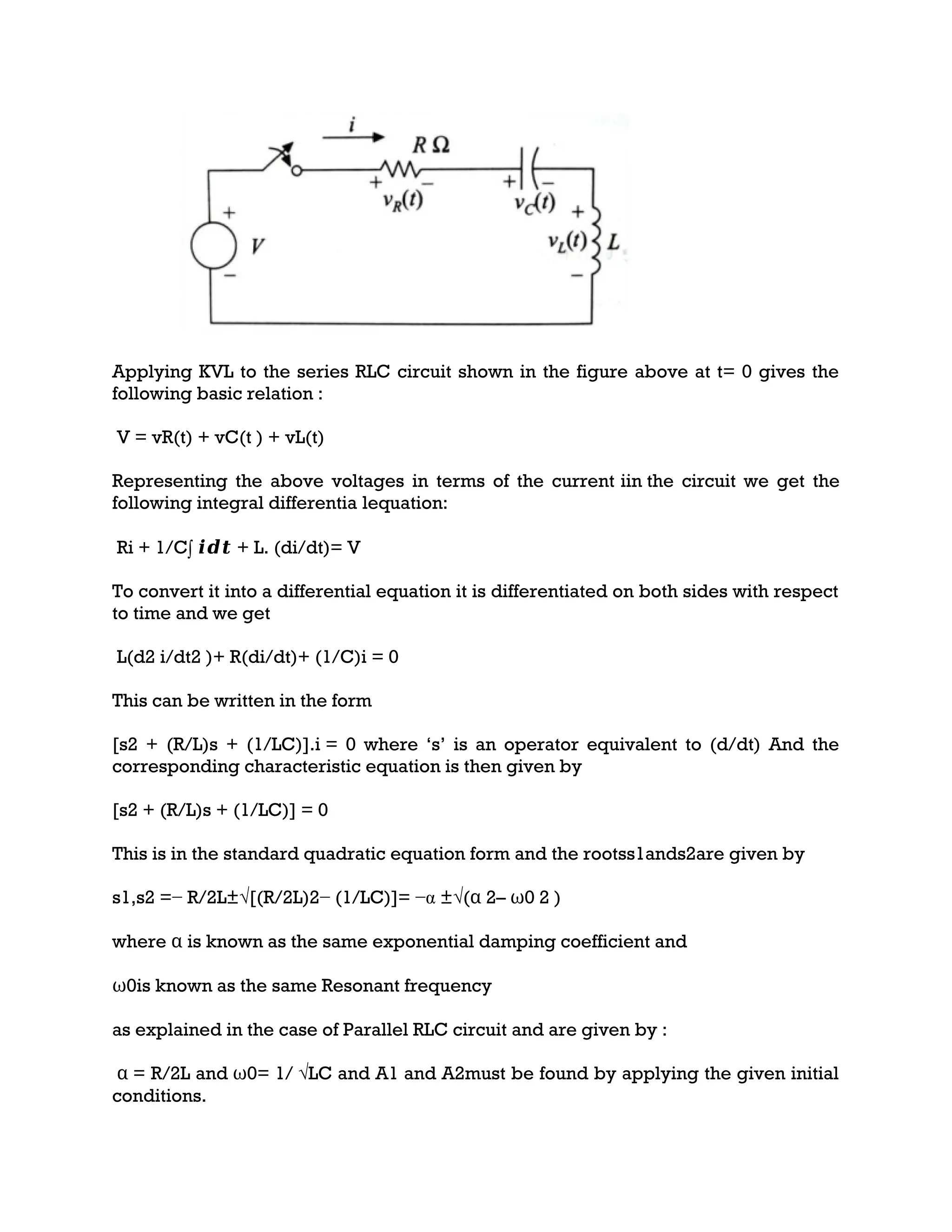 Applying KVL to the series RLC circuit shown in the figure above at t= 0 gives the
following basic relation :
V = vR(t) + vC(t ) + vL(t)
Representing the above voltages in terms of the current iin the circuit we get the
following integral differentia lequation:
Ri + 1/C∫ 𝒊𝒅𝒕 + L. (di/dt)= V
To convert it into a differential equation it is differentiated on both sides with respect
to time and we get
L(d2 i/dt2 )+ R(di/dt)+ (1/C)i = 0
This can be written in the form
[s2 + (R/L)s + (1/LC)].i = 0 where ‘s’ is an operator equivalent to (d/dt) And the
corresponding characteristic equation is then given by
[s2 + (R/L)s + (1/LC)] = 0
This is in the standard quadratic equation form and the rootss1ands2are given by
s1,s2 =− R/2L±√[(R/2L)2− (1/LC)]= −α ±√(α 2– ω0 2 )
where α is known as the same exponential damping coefficient and
ω0is known as the same Resonant frequency
as explained in the case of Parallel RLC circuit and are given by :
α = R/2L and ω0= 1/ √LC and A1 and A2must be found by applying the given initial
conditions.
 