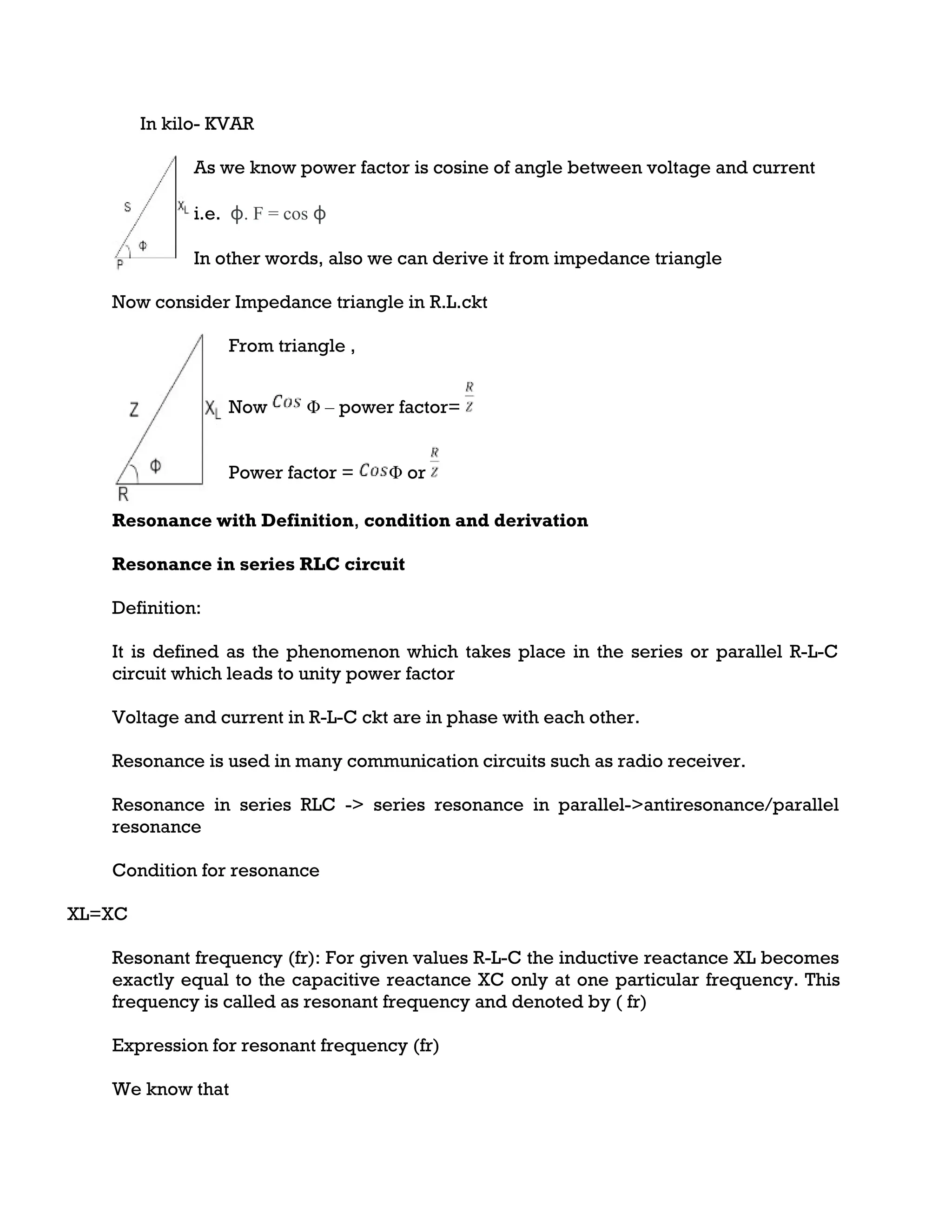 In kilo- KVAR
As we know power factor is cosine of angle between voltage and current
i.e. ɸ. F = cos ɸ
In other words, also we can derive it from impedance triangle
Now consider Impedance triangle in R.L.ckt
From triangle ,
Now Φ – power factor=
Power factor = Φ or
Resonance with Definition, condition and derivation
Resonance in series RLC circuit
Definition:
It is defined as the phenomenon which takes place in the series or parallel R-L-C
circuit which leads to unity power factor
Voltage and current in R-L-C ckt are in phase with each other.
Resonance is used in many communication circuits such as radio receiver.
Resonance in series RLC -> series resonance in parallel->antiresonance/parallel
resonance
Condition for resonance
XL=XC
Resonant frequency (fr): For given values R-L-C the inductive reactance XL becomes
exactly equal to the capacitive reactance XC only at one particular frequency. This
frequency is called as resonant frequency and denoted by ( fr)
Expression for resonant frequency (fr)
We know that
 