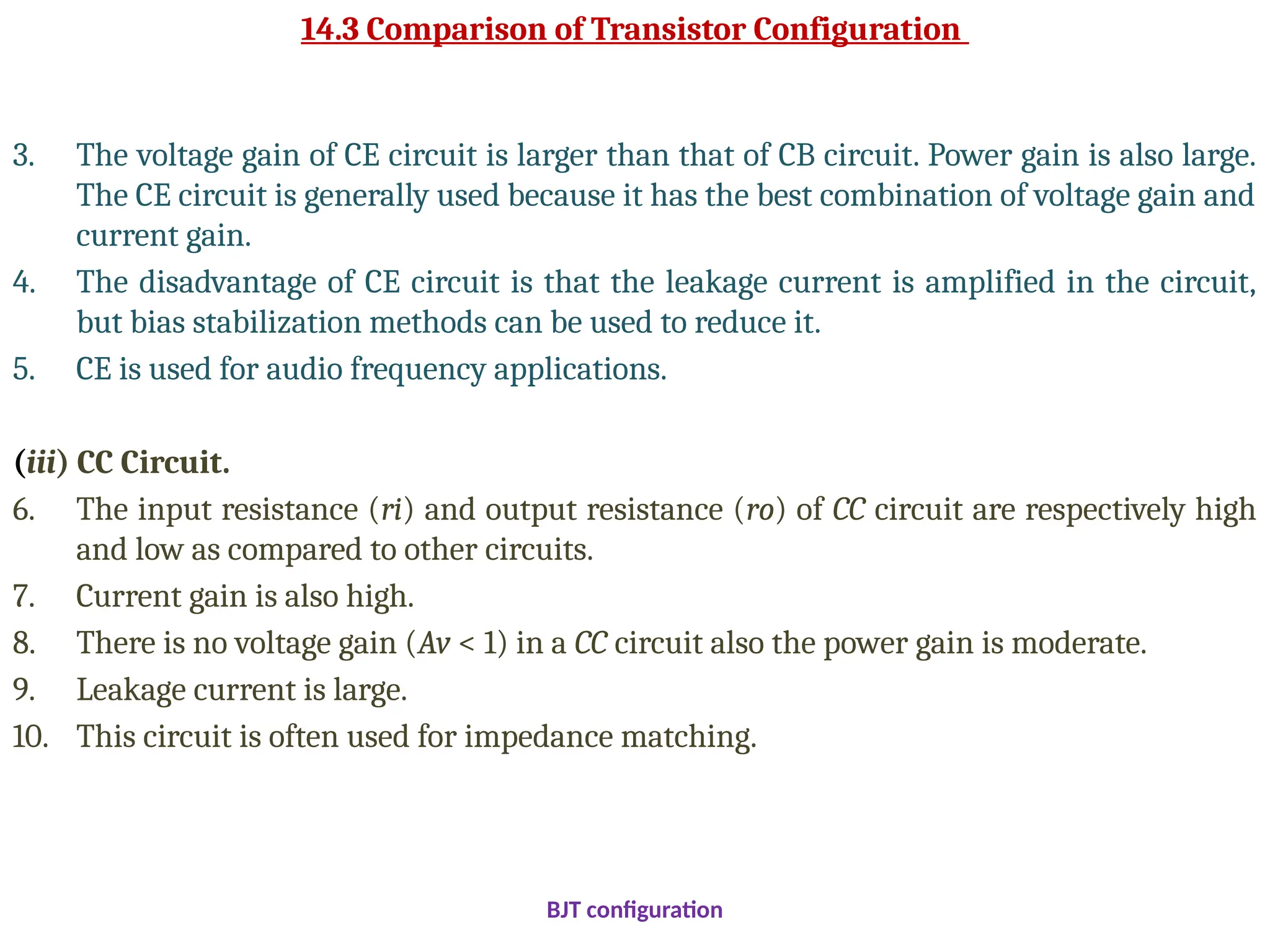 14.3 Comparison of Transistor Configuration
3. The voltage gain of CE circuit is larger than that of CB circuit. Power gain is also large.
The CE circuit is generally used because it has the best combination of voltage gain and
current gain.
4. The disadvantage of CE circuit is that the leakage current is amplified in the circuit,
but bias stabilization methods can be used to reduce it.
5. CE is used for audio frequency applications.
(iii) CC Circuit.
6. The input resistance (ri) and output resistance (ro) of CC circuit are respectively high
and low as compared to other circuits.
7. Current gain is also high.
8. There is no voltage gain (Av < 1) in a CC circuit also the power gain is moderate.
9. Leakage current is large.
10. This circuit is often used for impedance matching.
BJT configuration
 
