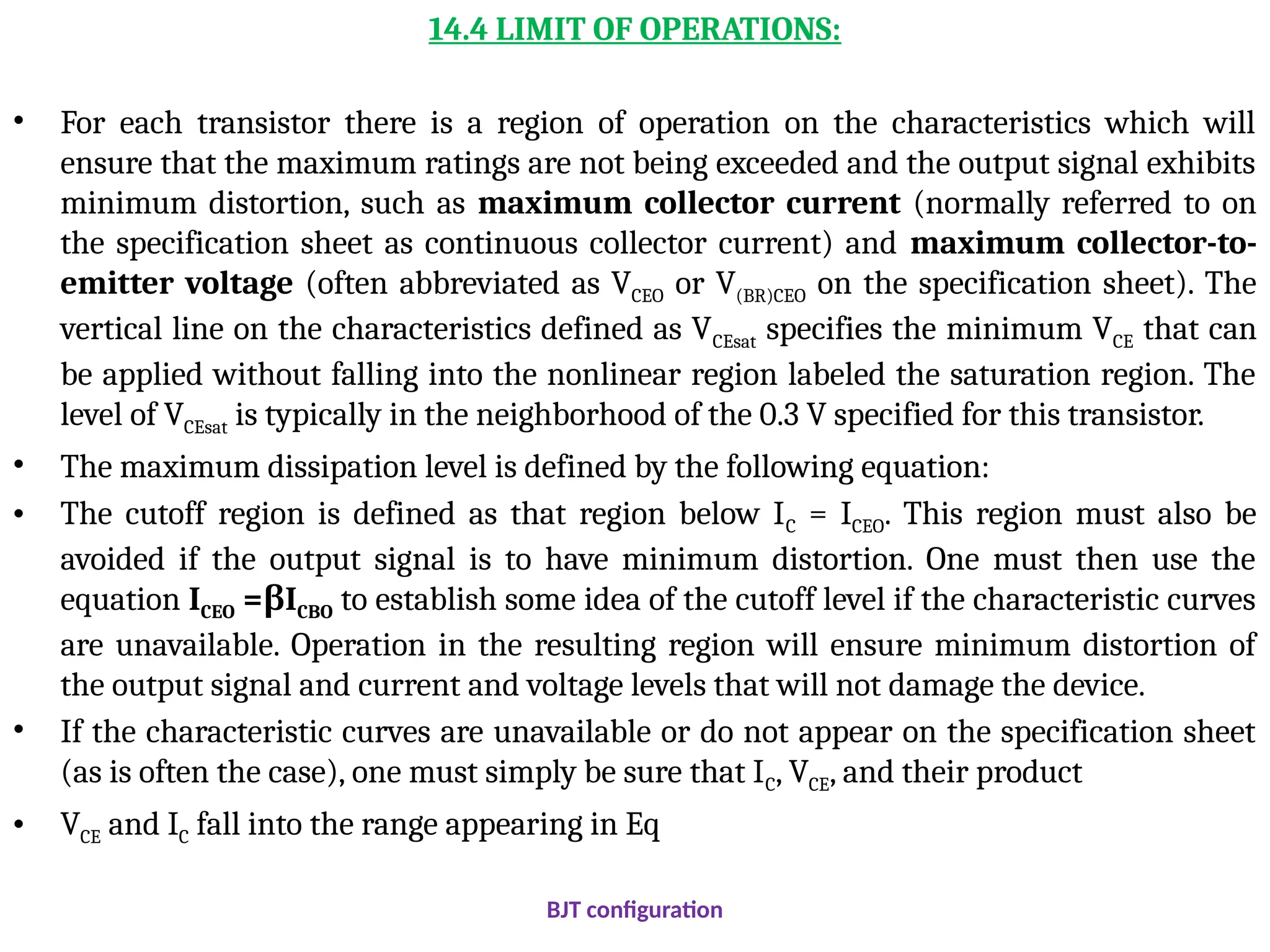 14.4 LIMIT OF OPERATIONS:
• For each transistor there is a region of operation on the characteristics which will
ensure that the maximum ratings are not being exceeded and the output signal exhibits
minimum distortion, such as maximum collector current (normally referred to on
the specification sheet as continuous collector current) and maximum collector-to-
emitter voltage (often abbreviated as VCEO or V(BR)CEO on the specification sheet). The
vertical line on the characteristics defined as VCEsat specifies the minimum VCE that can
be applied without falling into the nonlinear region labeled the saturation region. The
level of VCEsat is typically in the neighborhood of the 0.3 V specified for this transistor.
• The maximum dissipation level is defined by the following equation:
• The cutoff region is defined as that region below IC = ICEO. This region must also be
avoided if the output signal is to have minimum distortion. One must then use the
equation ICEO = I
β CBO to establish some idea of the cutoff level if the characteristic curves
are unavailable. Operation in the resulting region will ensure minimum distortion of
the output signal and current and voltage levels that will not damage the device.
• If the characteristic curves are unavailable or do not appear on the specification sheet
(as is often the case), one must simply be sure that IC, VCE, and their product
• VCE and IC fall into the range appearing in Eq
BJT configuration
 