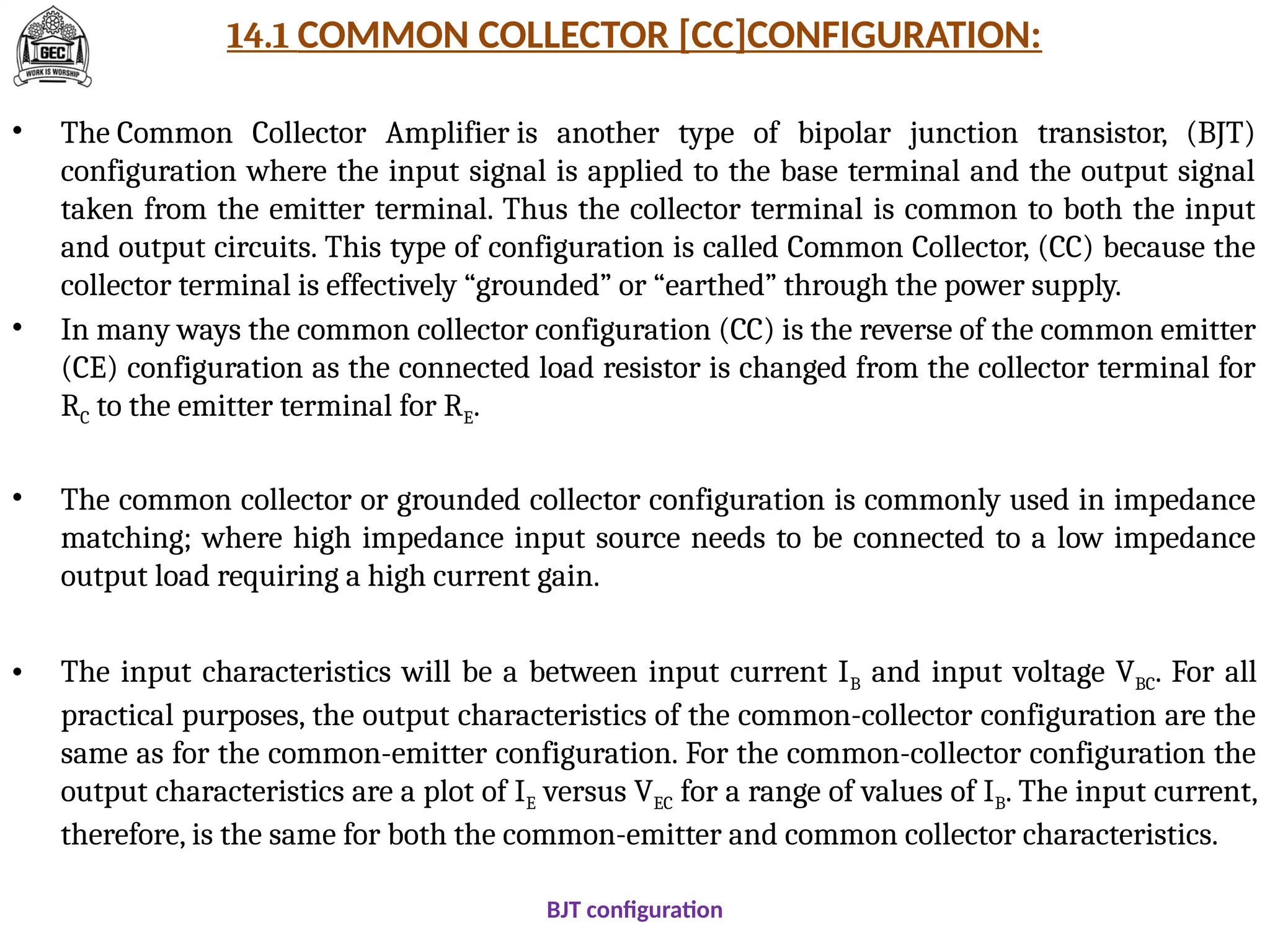 14.1 COMMON COLLECTOR [CC]CONFIGURATION:
• The Common Collector Amplifier is another type of bipolar junction transistor, (BJT)
configuration where the input signal is applied to the base terminal and the output signal
taken from the emitter terminal. Thus the collector terminal is common to both the input
and output circuits. This type of configuration is called Common Collector, (CC) because the
collector terminal is effectively “grounded” or “earthed” through the power supply.
• In many ways the common collector configuration (CC) is the reverse of the common emitter
(CE) configuration as the connected load resistor is changed from the collector terminal for
RC to the emitter terminal for RE.
• The common collector or grounded collector configuration is commonly used in impedance
matching; where high impedance input source needs to be connected to a low impedance
output load requiring a high current gain.
• The input characteristics will be a between input current IB and input voltage VBC. For all
practical purposes, the output characteristics of the common-collector configuration are the
same as for the common-emitter configuration. For the common-collector configuration the
output characteristics are a plot of IE versus VEC for a range of values of IB. The input current,
therefore, is the same for both the common-emitter and common collector characteristics.
BJT configuration
 