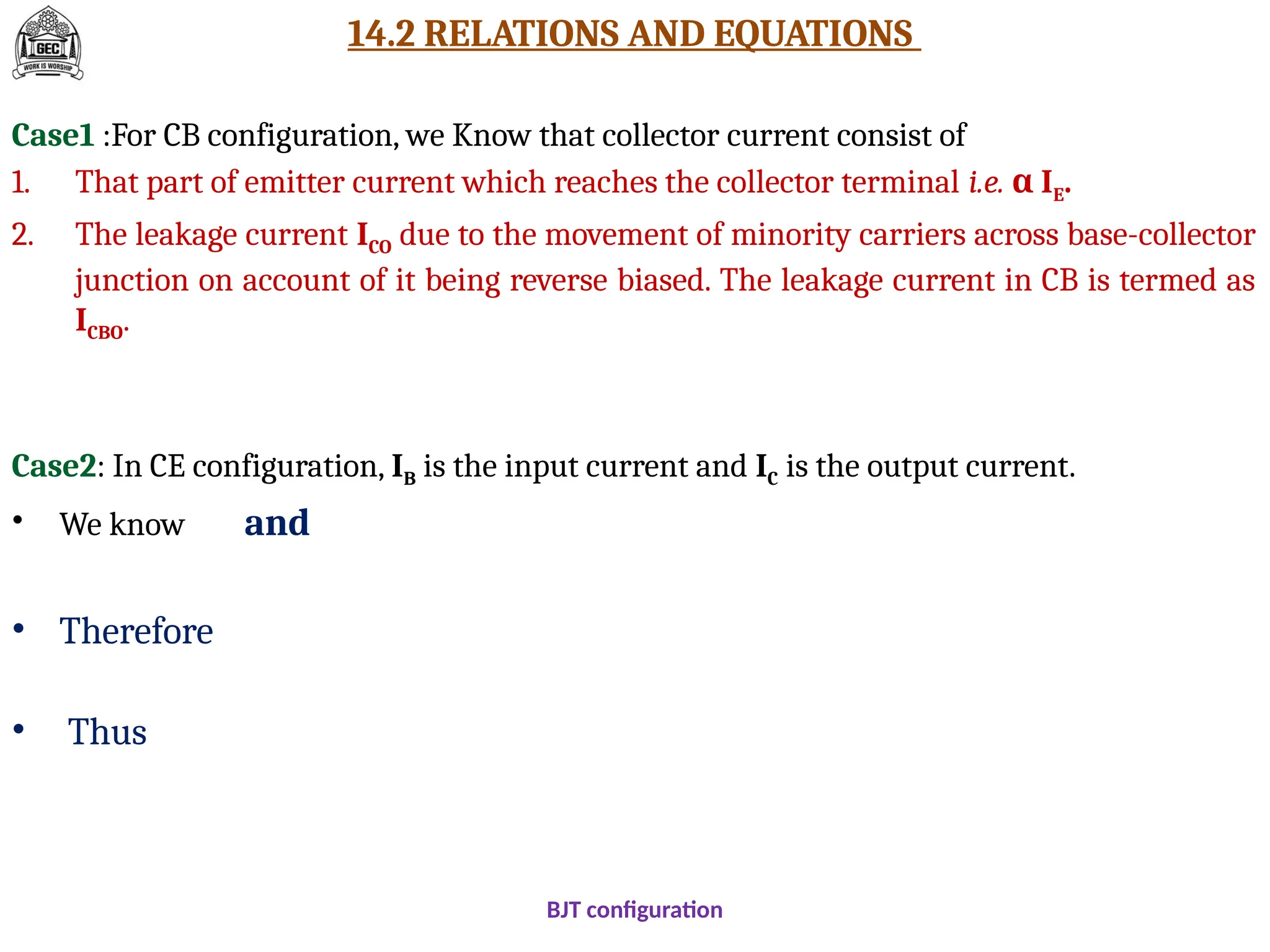 14.2 RELATIONS AND EQUATIONS
Case1 :For CB configuration, we Know that collector current consist of
1. That part of emitter current which reaches the collector terminal i.e. I
α E.
2. The leakage current ICO due to the movement of minority carriers across base-collector
junction on account of it being reverse biased. The leakage current in CB is termed as
ICBO.
Case2: In CE configuration, IB is the input current and IC is the output current.
• We know and
• Therefore
• Thus
BJT configuration
 