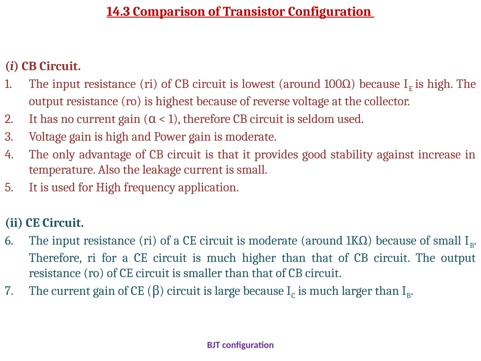 14.3 Comparison of Transistor Configuration
(i) CB Circuit.
1. The input resistance (ri) of CB circuit is lowest (around 100Ω) because IE is high. The
output resistance (ro) is highest because of reverse voltage at the collector.
2. It has no current gain ( < 1), therefore CB circuit is seldom used.
α
3. Voltage gain is high and Power gain is moderate.
4. The only advantage of CB circuit is that it provides good stability against increase in
temperature. Also the leakage current is small.
5. It is used for High frequency application.
(ii) CE Circuit.
6. The input resistance (ri) of a CE circuit is moderate (around 1KΩ) because of small IB.
Therefore, ri for a CE circuit is much higher than that of CB circuit. The output
resistance (ro) of CE circuit is smaller than that of CB circuit.
7. The current gain of CE ( ) circuit is large because I
β C is much larger than IB.
BJT configuration
 