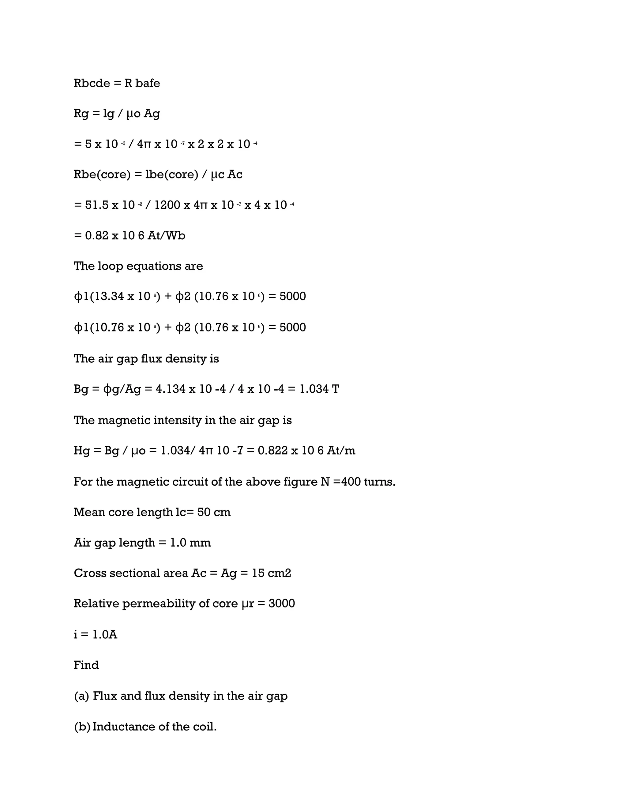 Rbcde = R bafe
Rg = lg / μo Ag
= 5 x 10 -3
/ 4π x 10 -7
x 2 x 2 x 10 -4
Rbe(core) = lbe(core) / μc Ac
= 51.5 x 10 -2
/ 1200 x 4π x 10 -7
x 4 x 10 -4
= 0.82 x 10 6 At/Wb
The loop equations are
ɸ1(13.34 x 10 6
) + ɸ2 (10.76 x 10 6
) = 5000
ɸ1(10.76 x 10 6
) + ɸ2 (10.76 x 10 6
) = 5000
The air gap flux density is
Bg = ɸg/Ag = 4.134 x 10 -4 / 4 x 10 -4 = 1.034 T
The magnetic intensity in the air gap is
Hg = Bg / μo = 1.034/ 4π 10 -7 = 0.822 x 10 6 At/m
For the magnetic circuit of the above figure N =400 turns.
Mean core length lc= 50 cm
Air gap length = 1.0 mm
Cross sectional area Ac = Ag = 15 cm2
Relative permeability of core μr = 3000
i = 1.0A
Find
(a) Flux and flux density in the air gap
(b)Inductance of the coil.
 