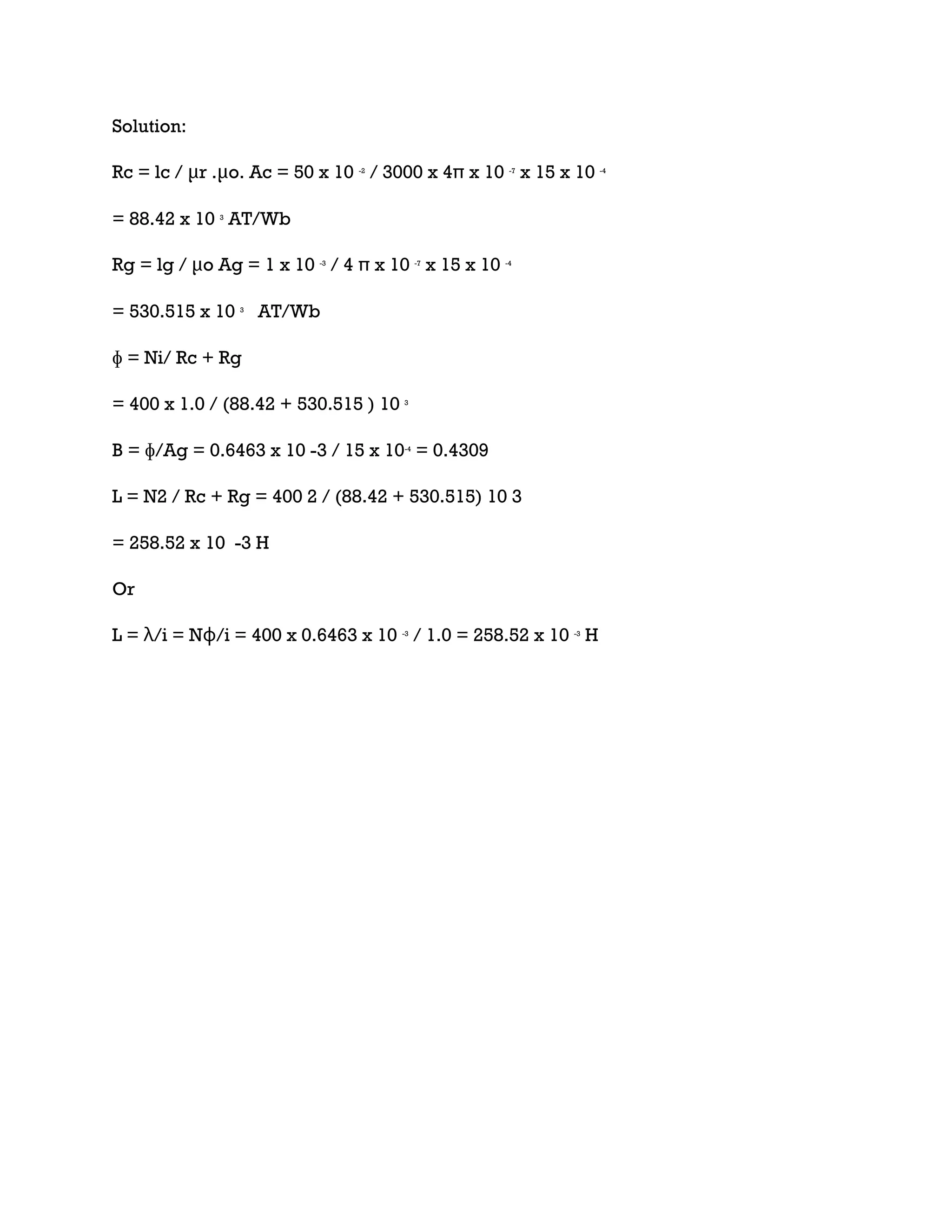 Solution:
Rc = lc / μr .μo. Ac = 50 x 10 -2
/ 3000 x 4π x 10 -7
x 15 x 10 -4
= 88.42 x 10 3
AT/Wb
Rg = lg / μo Ag = 1 x 10 -3
/ 4 π x 10 -7
x 15 x 10 -4
= 530.515 x 10 3
AT/Wb
ɸ = Ni/ Rc + Rg
= 400 x 1.0 / (88.42 + 530.515 ) 10 3
B = ɸ/Ag = 0.6463 x 10 -3 / 15 x 10-4
= 0.4309
L = N2 / Rc + Rg = 400 2 / (88.42 + 530.515) 10 3
= 258.52 x 10 -3 H
Or
L = λ/i = Nɸ/i = 400 x 0.6463 x 10 -3
/ 1.0 = 258.52 x 10 -3
H
 