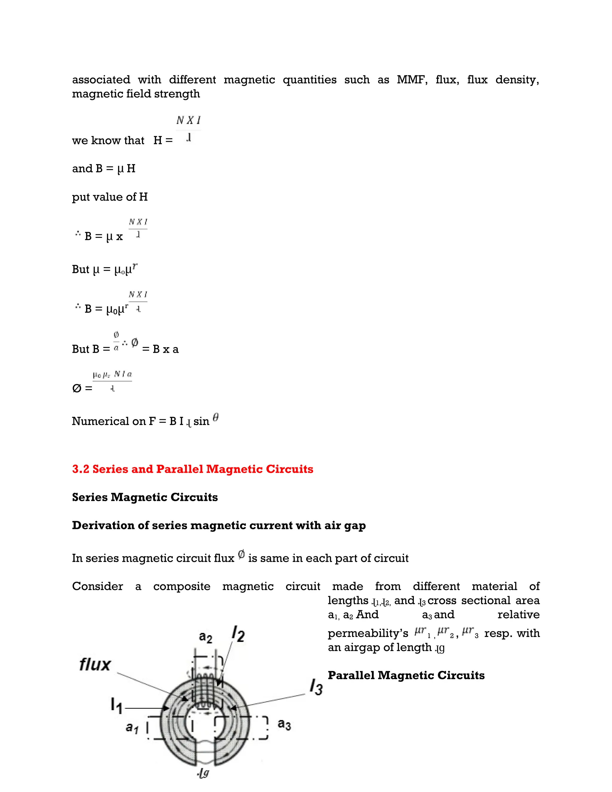associated with different magnetic quantities such as MMF, flux, flux density,
magnetic field strength
we know that H =
and B = μ H
put value of H
B = μ x
But μ = μₒμ
B = μ₀μ
But B = = B x a
Ø =
Numerical on F = B I ɻ sin
3.2 Series and Parallel Magnetic Circuits
Series Magnetic Circuits
Derivation of series magnetic current with air gap
In series magnetic circuit flux is same in each part of circuit
Consider a composite magnetic circuit made from different material of
lengths ɻ1,ɻ2, and ɻ3 cross sectional area
a1, a2 And a3 and relative
permeability’s 1 , 2 , 3 resp. with
an airgap of length ɻɡ
Parallel Magnetic Circuits
 