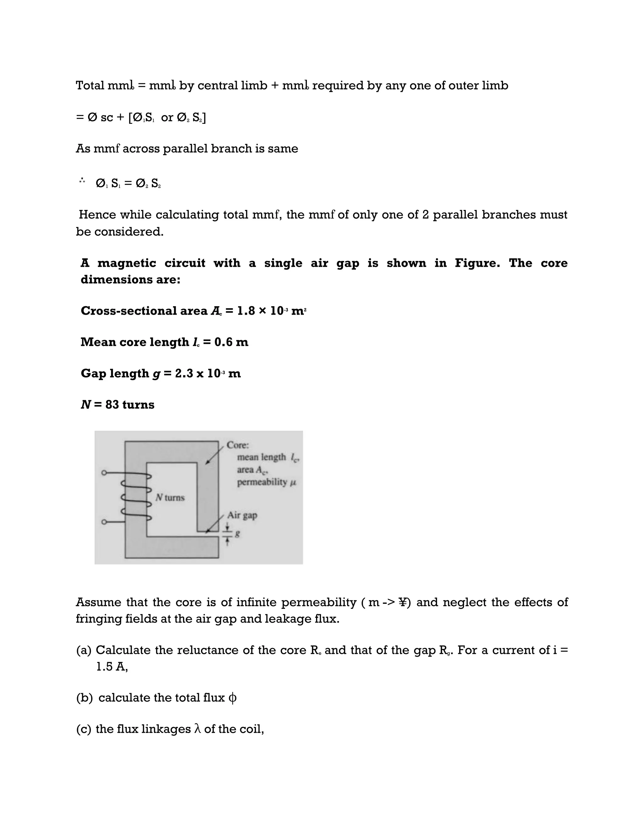 Total mmȴ = mmȴ by central limb + mmȴ required by any one of outer limb
= Ø sc + [Ø1S1 or Ø2 S2]
As mmf across parallel branch is same
Ø1 S1 = Ø2 S2
Hence while calculating total mmf, the mmf of only one of 2 parallel branches must
be considered.
A magnetic circuit with a single air gap is shown in Figure. The core
dimensions are:
Cross-sectional area Ac = 1.8 × 10-3
m2
Mean core length lc = 0.6 m
Gap length g = 2.3 x 10-3
m
N = 83 turns
Assume that the core is of infinite permeability ( m -> ¥) and neglect the effects of
fringing fields at the air gap and leakage flux.
(a) Calculate the reluctance of the core Re and that of the gap Rg. For a current of i =
1.5 A,
(b) calculate the total flux ϕ
(c) the flux linkages λ of the coil,
 