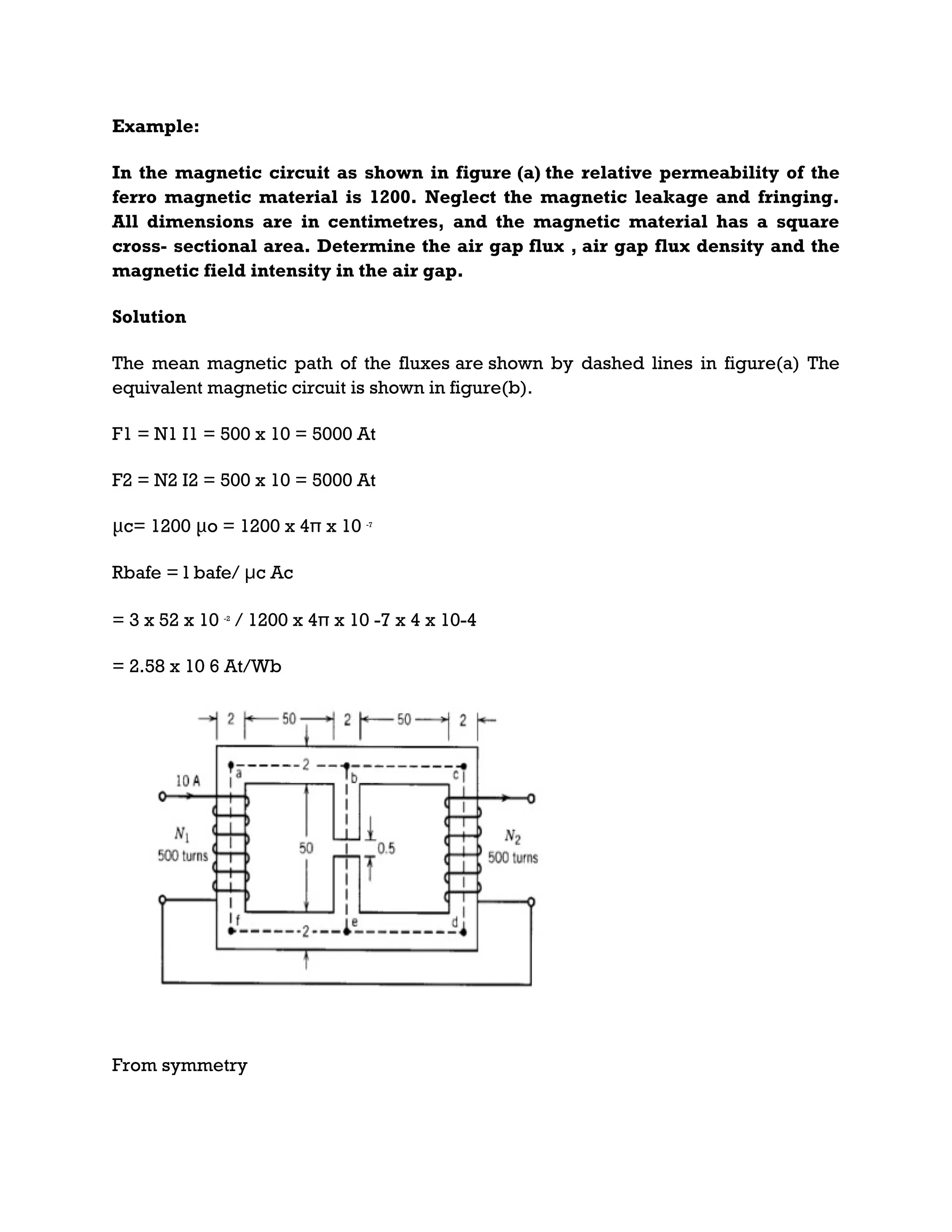 Example:
In the magnetic circuit as shown in figure (a) the relative permeability of the
ferro magnetic material is 1200. Neglect the magnetic leakage and fringing.
All dimensions are in centimetres, and the magnetic material has a square
cross- sectional area. Determine the air gap flux , air gap flux density and the
magnetic field intensity in the air gap.
Solution
The mean magnetic path of the fluxes are shown by dashed lines in figure(a) The
equivalent magnetic circuit is shown in figure(b).
F1 = N1 I1 = 500 x 10 = 5000 At
F2 = N2 I2 = 500 x 10 = 5000 At
μc= 1200 μo = 1200 x 4π x 10 -7
Rbafe = l bafe/ μc Ac
= 3 x 52 x 10 -2
/ 1200 x 4π x 10 -7 x 4 x 10-4
= 2.58 x 10 6 At/Wb
From symmetry
 