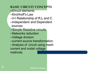 BASIC CIRCUIT CONCEPTS
–Circuit elements
–Kirchhoff’s Law
–V-I Relationship of R,L and C
–Independent and Dependent
sources
–Simple Resistive circuits
–Networks reduction
–Voltage division
–current source transformation.
- Analysis of circuit using mesh
current and nodal voltage
methods.
Methods of Analysis
1
 