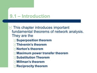 9.1 – Introduction
 This chapter introduces important
fundamental theorems of network analysis.
They are the
Superposition theorem
Thévenin’s theorem
Norton’s theorem
Maximum power transfer theorem
Substitution Theorem
Millman’s theorem
Reciprocity theorem
 