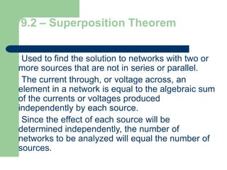 9.2 – Superposition Theorem
Used to find the solution to networks with two or
more sources that are not in series or parallel.
The current through, or voltage across, an
element in a network is equal to the algebraic sum
of the currents or voltages produced
independently by each source.
Since the effect of each source will be
determined independently, the number of
networks to be analyzed will equal the number of
sources.
 