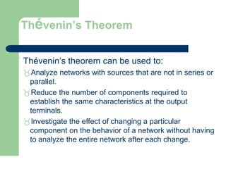 Thévenin’s Theorem
 Thévenin’s theorem can be used to:
Analyze networks with sources that are not in series or
parallel.
Reduce the number of components required to
establish the same characteristics at the output
terminals.
Investigate the effect of changing a particular
component on the behavior of a network without having
to analyze the entire network after each change.
 