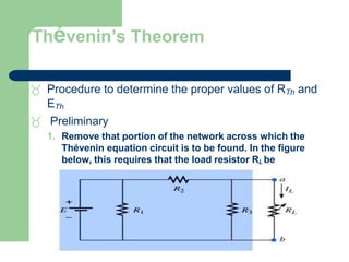 Thévenin’s Theorem
 Procedure to determine the proper values of RTh and
ETh
 Preliminary
1. Remove that portion of the network across which the
Thévenin equation circuit is to be found. In the figure
below, this requires that the load resistor RL be
temporarily removed from the network.
 