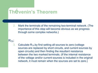 Thévenin’s Theorem
2. Mark the terminals of the remaining two-terminal network. (The
importance of this step will become obvious as we progress
through some complex networks.)
RTh:
3. Calculate RTh by first setting all sources to zero (voltage
sources are replaced by short circuits, and current sources by
open circuits) and then finding the resultant resistance
between the two marked terminals. (If the internal resistance
of the voltage and/or current sources is included in the original
network, it must remain when the sources are set to zero.)
 