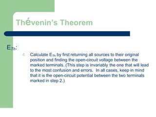 Thévenin’s Theorem
ETh:
4. Calculate ETh by first returning all sources to their original
position and finding the open-circuit voltage between the
marked terminals. (This step is invariably the one that will lead
to the most confusion and errors. In all cases, keep in mind
that it is the open-circuit potential between the two terminals
marked in step 2.)
 