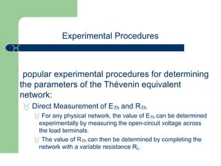Experimental Procedures

 popular experimental procedures for determining
the parameters of the Thévenin equivalent
network:
 Direct Measurement of ETh and RTh
 For any physical network, the value of ETh can be determined
experimentally by measuring the open-circuit voltage across
the load terminals.
 The value of RTh can then be determined by completing the
network with a variable resistance RL.
 
