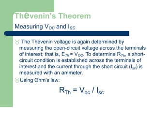 Thévenin’s Theorem
Measuring VOC and ISC
 The Thévenin voltage is again determined by
measuring the open-circuit voltage across the terminals
of interest; that is, ETh = VOC. To determine RTh, a short-
circuit condition is established across the terminals of
interest and the current through the short circuit (Isc) is
measured with an ammeter.
Using Ohm’s law:
RTh = Voc / Isc
 