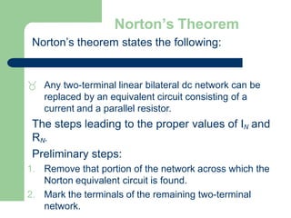 Norton’s Theorem
Norton’s theorem states the following:
 Any two-terminal linear bilateral dc network can be
replaced by an equivalent circuit consisting of a
current and a parallel resistor.
The steps leading to the proper values of IN and
RN.
Preliminary steps:
1. Remove that portion of the network across which the
Norton equivalent circuit is found.
2. Mark the terminals of the remaining two-terminal
network.
 