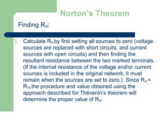 Norton’s Theorem
Finding RN:
3. Calculate RN by first setting all sources to zero (voltage
sources are replaced with short circuits, and current
sources with open circuits) and then finding the
resultant resistance between the two marked terminals.
(If the internal resistance of the voltage and/or current
sources is included in the original network, it must
remain when the sources are set to zero.) Since RN =
RTh the procedure and value obtained using the
approach described for Thévenin’s theorem will
determine the proper value of RN.
 