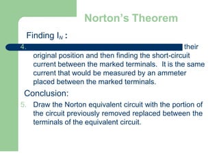 Norton’s Theorem
Finding IN :
4. their
original position and then finding the short-circuit
current between the marked terminals. It is the same
current that would be measured by an ammeter
placed between the marked terminals.
Conclusion:
5. Draw the Norton equivalent circuit with the portion of
the circuit previously removed replaced between the
terminals of the equivalent circuit.
 