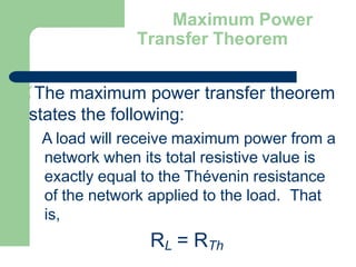 Maximum Power
Transfer Theorem
The maximum power transfer theorem
states the following:
A load will receive maximum power from a
network when its total resistive value is
exactly equal to the Thévenin resistance
of the network applied to the load. That
is,
RL = RTh
 