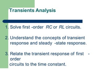Transients Analysis
1. Solve first -order RC or RL circuits.
2. Understand the concepts of transient
response and steady -state response.
3. Relate the transient response of first -
order
circuits to the time constant.
 