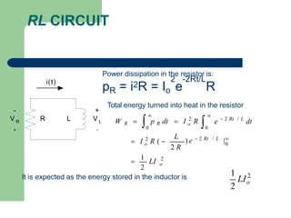 RL CIRCUIT
L
R
-
V R
+
+
V L
-
i(t)
Power dissipation in the resistor is:
2 -2Rt/L
pR = i2R = Io e R
Total energy turned into heat in the resistor
2
0
/ L
|
0
 2 Rt / L
2
0
2

1
LI
2 R
) e  2 Rt
o
o
 I 2
R ( 
o
L
dt
e
 

W R   p R dt  I R
It is expected as the energy stored in the inductor is 2
1
2
o
LI
 