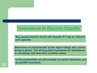 21
Any passive electric circuit will resonate if it has an inductor
and capacitor.
Resonance is characterized by the input voltage and current
being in phase. The driving point impedance (or admittance)
is completely real when this condition exists.
In this presentation we will consider (a) series resonance, and
(b) parallel resonance.
 