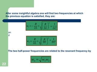 After some insightful algebra one will find two frequencies at which
the previous equation is satisfied, they are:
R 1
 R 
2
w1  
2L
  2L  
LC
 
an
d
1
R  R 
2
w2 
2L
  2L  
LC
 
The two half-power frequencies are related to the resonant frequency by
wo  w1w2
22
 