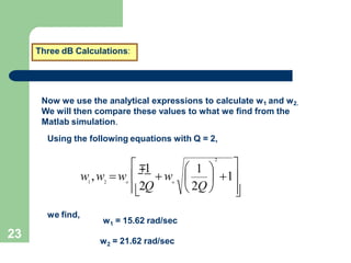 23
Three dB Calculations:
Now we use the analytical expressions to calculate w1 and w2.
We will then compare these values to what we find from the
Matlab simulation.
Using the following equations with Q = 2,


  1
2Q
w ,w w 
2
 1 
 2Q 
 w
1 2 o
∓1
o
we find,
1
w = 15.62 rad/sec
2
w = 21.62 rad/sec
 