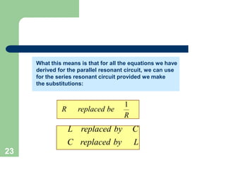 What this means is that for all the equations we have
derived for the parallel resonant circuit, we can use
for the series resonant circuit provided we make
the substitutions:
R replaced be
1
R
L replaced by C
C replaced by L
What this means is that for all the equations we have
derived for the parallel resonant circuit, we can use
for the series resonant circuit provided we make
the substitutions:
23
What this means is that for all the equations we have
derived for the parallel resonant circuit, we can use
for the series resonant circuit provided we make
the substitutions:
 