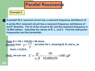 Parallel Resonance
Example 2:
A parallel RLC resonant circuit has a resonant frequency admittance of
2x10-2 S(mohs). The Q of the circuit is 50, and the resonant frequency is
10,000 rad/sec. Calculate the values of R, L, and C. Find the half-power
frequencies and the bandwidth.
First, R = 1/G = 1/(0.02) = 50 ohms.
Second, from
R
w L
Q  O
o
, we solve for L, knowing Q, R, and w to
find L = 0.25 H.
Third, we can use 100 μF
O
w R 10,000x50
C 
Q

50
2x10-2 S(mohs). The Q of the circuit is 50, and the resonant frequency is
10,000 rad/sec. Calculate the values of R, L, and C. Find the half-power
frequencies and the bandwidth.
A parallel RLC resonant circuit has a resonant frequency admittance of
A series RLC resonant circuit has a resonant frequency admittance of
2x10-2 S(mohs). The Q of the circuit is 50, and the resonant frequency is
10,000 rad/sec. Calculate the values of R, L, and C. Find the half-power
frequencies and the bandwidth.
24
 