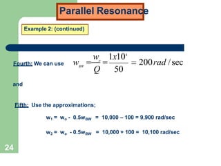 Parallel Resonance
Example 2: (continued)
Fourth: We can use  200rad /sec
24
Q 50
w 1x104
wBW
 o

and
Fifth: Use the approximations;
w1 = wo - 0.5wBW = 10,000 – 100 = 9,900 rad/sec
w2 = wo - 0.5wBW = 10,000 + 100 = 10,100 rad/sec
 