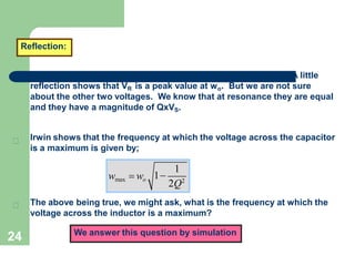 24
Reflection:
A little
reflection shows that VR is a peak value at wo. But we are not sure
about the other two voltages. We know that at resonance they are equal
and they have a magnitude of QxVS.
1
2Q2
wmax  wo 1
The above being true, we might ask, what is the frequency at which the
voltage across the inductor is a maximum?
We answer this question by simulation
Irwin shows that the frequency at which the voltage across the capacitor
is a maximum is given by;
 