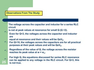 Observations From The Study:





25
The voltage across the capacitor and inductor for a series RLC
circuit
is not at peak values at resonance for small Q (Q <3).
Even for Q<3, the voltages across the capacitor and inductor
are
equal at resonance and their values will be QxVS.
For Q>10, the voltages across the capacitors are for all practical
purposes at their peak values and will be QxVS.
Regardless of the value of Q, the voltage across the resistor
reaches its peak value at w = wo.
For high Q, the equations discussed for series RLC resonance
can be applied to any voltage in the RLC circuit. For Q<3, this
is not true.
 