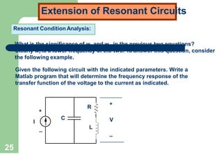 25
Extension of Resonant Circuits
Resonant Condition Analysis:
What is the significance of w and w in the previous two equations?
Clearly wr is a lower frequency of the two. To answer this question, consider
the following example.
Given the following circuit with the indicated parameters. Write a
Matlab program that will determine the frequency response of the
transfer function of the voltage to the current as indicated.
I
+
_
+
_
V
C
R
L
 