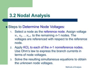 3.2 Nodal Analysis
Methods of Analysis
 Steps to Determine Node Voltages:
1. Select a node as the reference node. Assign voltage
v1, v2, …vn-1 to the remaining n-1 nodes. The
voltages are referenced with respect to the reference
node.
2. Apply KCL to each of the n-1 nonreference nodes.
Use Ohm’s law to express the branch currents in
terms of node voltages.
3. Solve the resulting simultaneous equations to obtain
the unknown node voltages.
 