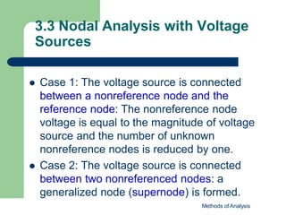 3.3 Nodal Analysis with Voltage
Sources
Methods of Analysis
 Case 1: The voltage source is connected
between a nonreference node and the
reference node: The nonreference node
voltage is equal to the magnitude of voltage
source and the number of unknown
nonreference nodes is reduced by one.
 Case 2: The voltage source is connected
between two nonreferenced nodes: a
generalized node (supernode) is formed.
 