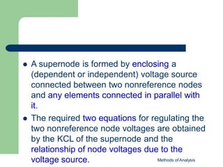  A supernode is formed by enclosing a
(dependent or independent) voltage source
connected between two nonreference nodes
and any elements connected in parallel with
it.
 The required two equations for regulating the
two nonreference node voltages are obtained
by the KCL of the supernode and the
relationship of node voltages due to the
voltage source. Methods of Analysis
 