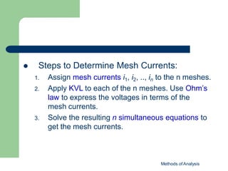  Steps to Determine Mesh Currents:
1. Assign mesh currents i1, i2, .., in to the n meshes.
2. Apply KVL to each of the n meshes. Use Ohm’s
law to express the voltages in terms of the
mesh currents.
3. Solve the resulting n simultaneous equations to
get the mesh currents.
Methods of Analysis
 