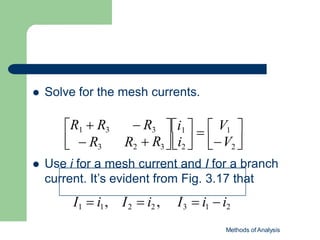  Solve for the mesh currents.

V2


i1    V1 

  R3 

i2 

 R3 R2
R1  R3  R3
 Use i for a mesh current and I for a branch
current. It’s evident from Fig. 3.17 that
I1  i1, I2  i2 , I3  i1  i2
Methods of Analysis
 