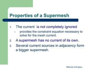 Properties of a Supermesh
Methods of Analysis
1. The current is not completely ignored
– provides the constraint equation necessary to
solve for the mesh current.
2. A supermesh has no current of its own.
3. Several current sources in adjacency form
a bigger supermesh.
 