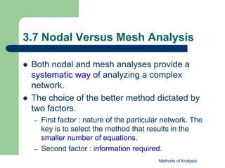 3.7 Nodal Versus Mesh Analysis
Methods of Analysis
 Both nodal and mesh analyses provide a
systematic way of analyzing a complex
network.
 The choice of the better method dictated by
two factors.
– First factor : nature of the particular network. The
key is to select the method that results in the
smaller number of equations.
– Second factor : information required.
 