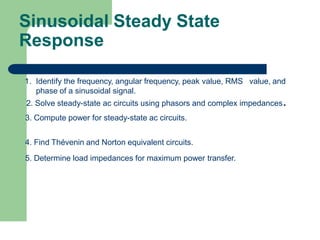 Sinusoidal Steady State
Response
1. Identify the frequency, angular frequency, peak value, RMS value, and
phase of a sinusoidal signal.
2. Solve steady-state ac circuits using phasors and complex impedances.
3. Compute power for steady-state ac circuits.
4. Find Thévenin and Norton equivalent circuits.
5. Determine load impedances for maximum power transfer.
 