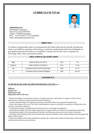CURRICULUM VITAE
ABHISHEK DAS
Sshradhanjali Apartment,
Satyen bose road, D.B PARA
,Siliguri -734004,West Bengal
Mob: +91-9734264777,+91-7501802042.
Email: abhishekaims@hotmail.com
OBJECTIVE
To achieve an appreciable status in an organization that offers full scope for growth, learning and
where I can fulfill my aspiration of becoming a world class professional with active intelligence to
gain global professional excellence in competitive industry and to add value to employer by
knowledge, skill, values and professionalism.
EDUCATIONAL QUALIFICATION
MBA AIMS SYNDICATE (PTU) 2014 71%
BBA(H) AIMS SYNDICATE(WBUT) 2012 72.4%
XII SALBONI HIGH SCHOOL(WBCHSE) 2005 65.1%
X SALBONI HIGH SCHOOL(WBBSE) 2003 64.25%
STAR HEALTH AND ALLIED INSURANCE CO.LTD. as a:
Officer.
Siliguri-AO
Reporting to AM.
(September 2014 to till now)
Expert knowledge of operational systems, work-flow processes and policies in support of client service
expectations, continuous improvement and overall efficiency
 Expert understanding of management reporting, information flow and organizational planning
Expert knowledge in the use of the Policy Administration system for all policy transactions to effectively drive
accuracy and process efficiency
 Working knowledge of budgeting development process and budget management
 Working knowledge of business planning process to support short and medium term department planning
Working knowledge of the ratemaking and product development processes across all lines of business.
 Working understanding of the financial statements and the correlation of the underwriting results through to the
Balance Sheet impact.
Expert knowledge of the broker distribution channel, the various tools utilized by the broker and the process
interaction between insurer and broker.
EXPERIENCE
 