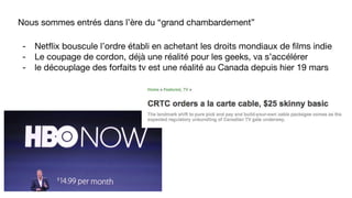 Nous sommes entrés dans l’ère du “grand chambardement”
- Netflix bouscule l’ordre établi en achetant les droits mondiaux de films indie
- Le coupage de cordon, déjà une réalité pour les geeks, va s’accélérer
- le découplage des forfaits tv est une réalité au Canada depuis hier 19 mars
 