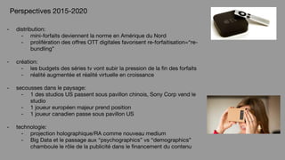 - distribution:
- mini-forfaits deviennent la norme en Amérique du Nord
- prolifération des offres OTT digitales favorisent re-forfaitisation=“re-
bundling”
- création:
- les budgets des séries tv vont subir la pression de la fin des forfaits
- réalité augmentée et réalité virtuelle en croissance
- secousses dans le paysage:
- 1 des studios US passent sous pavillon chinois, Sony Corp vend le
studio
- 1 joueur européen majeur prend position
- 1 joueur canadien passe sous pavillon US
- technologie:
- projection holographique/RA comme nouveau medium
- Big Data et le passage aux “psychographics” vs “demographics”
chamboule le rôle de la publicité dans le financement du contenu
Perspectives 2015-2020
 