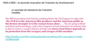 The MPAA president Jack Valenti, testifying before the US Congress in 1982 said:
“the VCR is to the American film producer and the American public as
the Boston strangler is to the woman home alone. . . . We are going to bleed
and bleed and hemorrhage, unless this Congress at least protect[s] one industry that
is able to retrieve a surplus balance of trade and whose total future depends on
its protection from the savagery and ravages of this machine.”
1948 à 2000 – la seconde incarnation de l’industrie du divertissement
un exemple de résistance de l’industrie
installée:
 